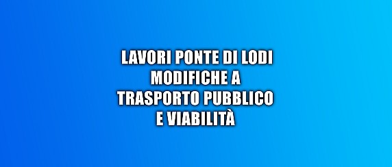 Lavori Ponte di Lodi - modifiche a trasporto pubblico e viabilità